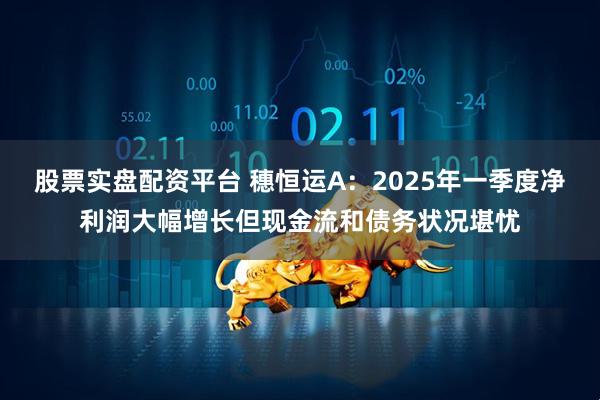 股票实盘配资平台 穗恒运A：2025年一季度净利润大幅增长但现金流和债务状况堪忧