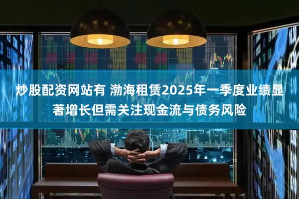 炒股配资网站有 渤海租赁2025年一季度业绩显著增长但需关注现金流与债务风险