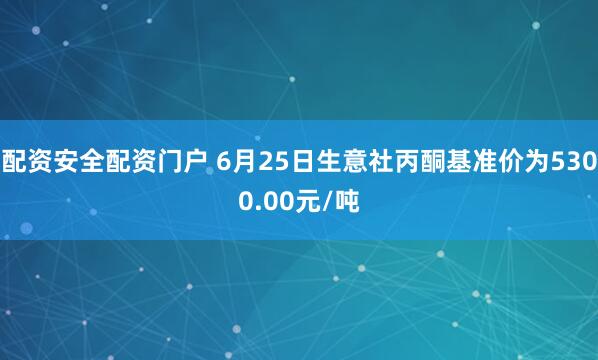 配资安全配资门户 6月25日生意社丙酮基准价为5300.00元/吨
