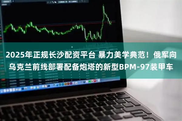 2025年正规长沙配资平台 暴力美学典范！俄军向乌克兰前线部署配备炮塔的新型BPM-97装甲车