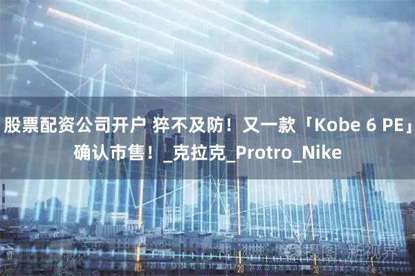 股票配资公司开户 猝不及防！又一款「Kobe 6 PE」确认市售！_克拉克_Protro_Nike