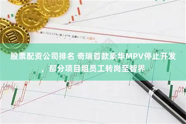 股票配资公司排名 奇瑞首款豪华MPV停止开发，部分项目组员工转岗至智界
