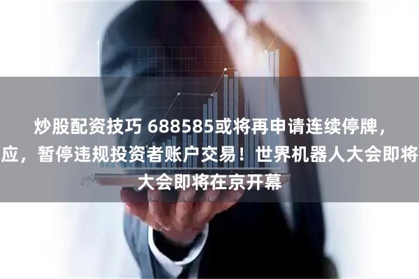 炒股配资技巧 688585或将再申请连续停牌，上交所回应，暂停违规投资者账户交易！世界机器人大会即将在京开幕