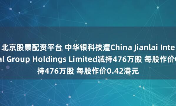 北京股票配资平台 中华银科技遭China Jianlai International Group Holdings Limited减持476万股 每股作价0.42港元
