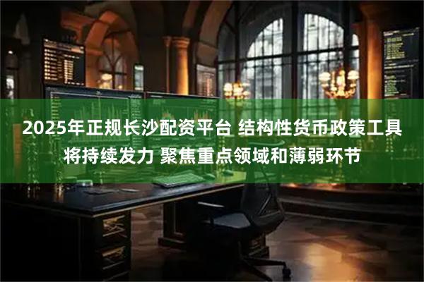 2025年正规长沙配资平台 结构性货币政策工具将持续发力 聚焦重点领域和薄弱环节