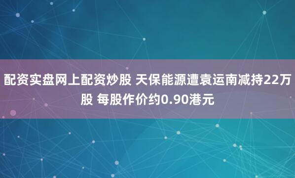 配资实盘网上配资炒股 天保能源遭袁运南减持22万股 每股作价约0.90港元