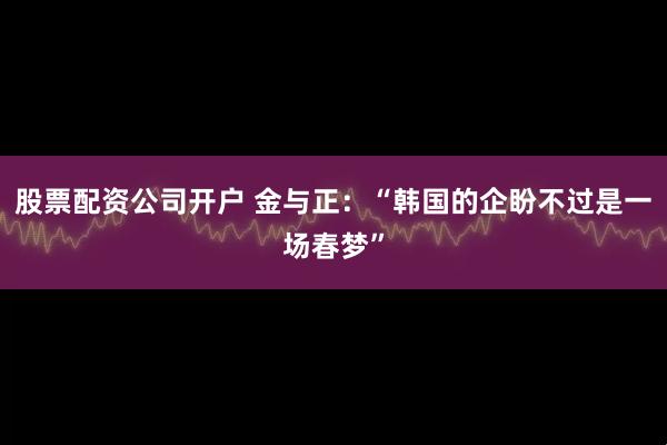 股票配资公司开户 金与正：“韩国的企盼不过是一场春梦”
