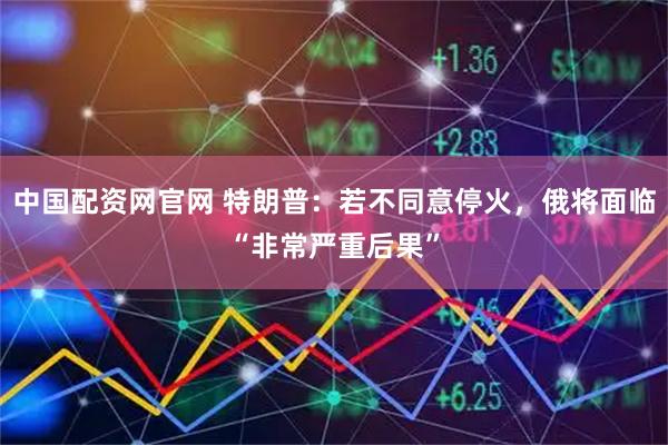 中国配资网官网 特朗普：若不同意停火，俄将面临“非常严重后果”