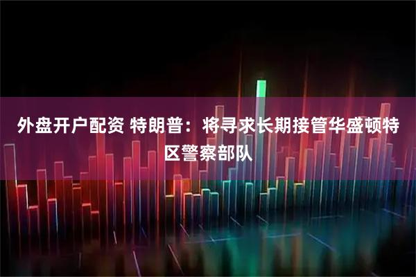 外盘开户配资 特朗普：将寻求长期接管华盛顿特区警察部队
