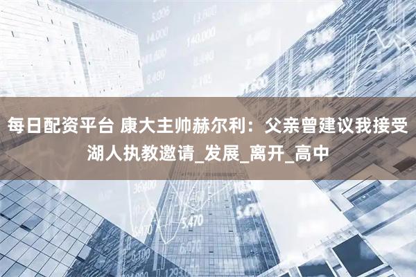每日配资平台 康大主帅赫尔利：父亲曾建议我接受湖人执教邀请_发展_离开_高中