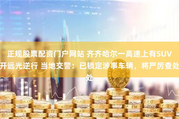 正规股票配资门户网站 齐齐哈尔一高速上有SUV开远光逆行 当地交警：已锁定涉事车辆，将严厉查处