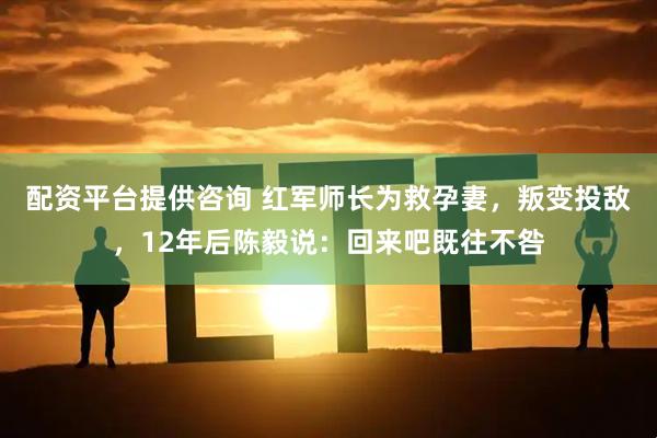 配资平台提供咨询 红军师长为救孕妻，叛变投敌，12年后陈毅说：回来吧既往不咎